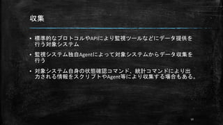 収集
▪ 標準的なプロトコルやAPIにより監視ツールなどにデータ提供を
行う対象システム
▪ 監視システム独自Agentによって対象システムからデータ収集を
行う
▪ 対象システム自身の状態確認コマンド、統計コマンドにより出
力される情報をスクリプトやAgent等により収集する場合もある。
13
 