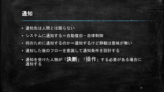 通知
▪ 通知先は人間とは限らない
▪ システムに通知する＝自動復旧・自律制御
▪ 何のために通知するのか＝通知するけど静観は意味が無い
▪ 通知した後のフローを意識して通知条件を設計する
▪ 通知を受けた人物が「決断」「操作」する必要がある場合に
通知する
15
 