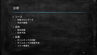 分析
▪ ソース
– 収集されたデータ
– 判定の頻度
▪ 目的
– 現状把握
– 将来予測
▪ 効果
– ボトルネックの判断
– ボトルネックの移動予測
– コスト最適化
16
 