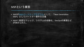 MSPという業態
▪ AWSがMSPパートナープログラムとして、「Next Generation
MSP」としてパートナー要件を定義
▪ MSPに高度なナレッジ、システムの自動化、DevOpsの実現など
が求められた。
22
 