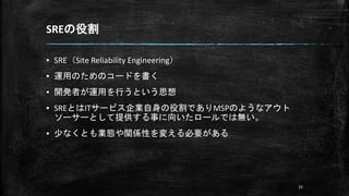 SREの役割
▪ SRE（Site Reliability Engineering）
▪ 運用のためのコードを書く
▪ 開発者が運用を行うという思想
▪ SREとはITサービス企業自身の役割でありMSPのようなアウト
ソーサーとして提供する事に向いたロールでは無い。
▪ 少なくとも業態や関係性を変える必要がある
25
 