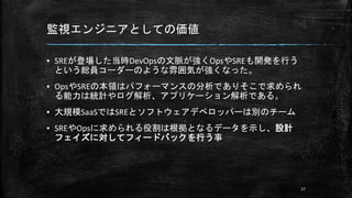 監視エンジニアとしての価値
▪ SREが登場した当時DevOpsの文脈が強くOpsやSREも開発を行う
という総員コーダーのような雰囲気が強くなった。
▪ OpsやSREの本領はパフォーマンスの分析でありそこで求められ
る能力は統計やログ解析、アプリケーション解析である。
▪ 大規模SaaSではSREとソフトウェアデペロッパーは別のチーム
▪ SREやOpsに求められる役割は根拠となるデータを示し、設計
フェイズに対してフィードバックを行う事
27
 