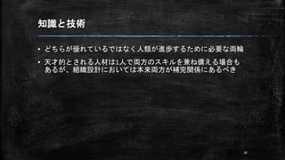 知識と技術
▪ どちらが優れているではなく人類が進歩するために必要な両輪
▪ 天才的とされる人材は1人で両方のスキルを兼ね備える場合も
あるが、組織設計においては本来両方が補完関係にあるべき
30
 