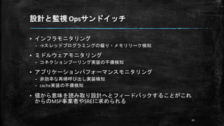 設計と監視 Opsサンドイッチ
▪ インフラモニタリング
– →スレッドプログラミングの偏り・メモリリーク検知
▪ ミドルウェアモニタリング
– コネクションプーリング実装の不備検知
▪ アプリケーションパフォーマンスモニタリング
– 非効率な再帰呼び出し実装検知
– cache実装の不備検知
▪ 値から意味を読み取り設計へとフィードバックすることがこれ
からのMSP事業者やSREに求められる
33
 