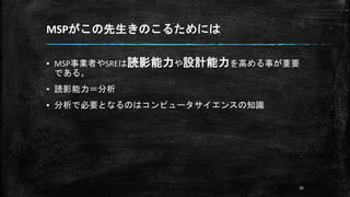 MSPがこの先生きのこるためには
▪ MSP事業者やSREは読影能力や設計能力を高める事が重要
である。
▪ 読影能力＝分析
▪ 分析で必要となるのはコンピュータサイエンスの知識
35
 