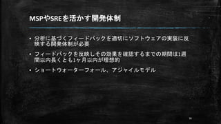 MSPやSREを活かす開発体制
▪ 分析に基づくフィードバックを適切にソフトウェアの実装に反
映する開発体制が必要
▪ フィードバックを反映しその効果を確認するまでの期間は1週
間以内長くとも1ヶ月以内が理想的
▪ ショートウォーターフォール、アジャイルモデル
36
 