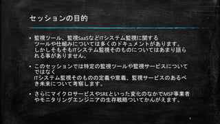 セッションの目的
▪ 監視ツール、監視SaaSなどITシステム監視に関する
ツールや仕組みについては多くのドキュメントがあります。
しかしそもそもITシステム監視そのものについてはあまり語ら
れる事がありません。
▪ このセッションでは特定の監視ツールや監視サービスについて
ではなく
ITシステム監視そのものの定義や意義、監視サービスのあるべ
き未来について考察します。
▪ さらにマイクロサービスやSREといった変化のなかでMSP事業者
やモニタリングエンジニアの生存戦略ついてかんがえます。
5
 