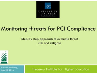 Treasury Institute for Higher Education
1
Monitoring threats for PCI Compliance
PCI DSS Workshop,
May 23, 2016
Step by step approach to evaluate threat
risk and mitigate
 