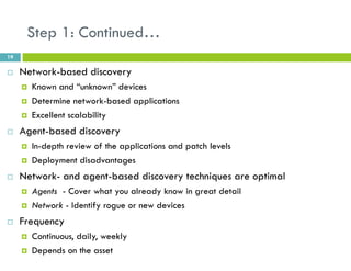 Step 1: Continued…
19
 Network-based discovery
 Known and “unknown” devices
 Determine network-based applications
 Excellent scalability
 Agent-based discovery
 In-depth review of the applications and patch levels
 Deployment disadvantages
 Network- and agent-based discovery techniques are optimal
 Agents - Cover what you already know in great detail
 Network - Identify rogue or new devices
 Frequency
 Continuous, daily, weekly
 Depends on the asset
 