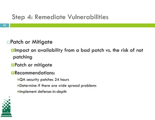 22
Step 4: Remediate Vulnerabilities
Patch or Mitigate
Impact on availability from a bad patch vs. the risk of not
patching
Patch or mitigate
Recommendations:
QA security patches 24 hours
Determine if there are wide spread problems
Implement defense-in-depth
 