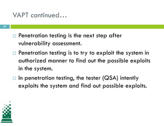 VAPT continued…
 Penetration testing is the next step after
vulnerability assessment.
 Penetration testing is to try to exploit the system in
authorized manner to find out the possible exploits
in the system.
 In penetration testing, the tester (QSA) intently
exploits the system and find out possible exploits.
27
 