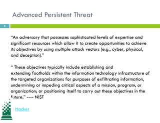 Advanced Persistent Threat
6
“An adversary that possesses sophisticated levels of expertise and
significant resources which allow it to create opportunities to achieve
its objectives by using multiple attack vectors (e.g., cyber, physical,
and deception).”
“ These objectives typically include establishing and
extending footholds within the information technology infrastructure of
the targeted organizations for purposes of exfiltrating information,
undermining or impeding critical aspects of a mission, program, or
organization; or positioning itself to carry out these objectives in the
future.” ---- NIST
H Hacker
 