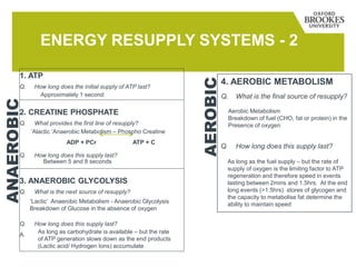 ENERGY RESUPPLY SYSTEMS - 2
1. ATP
Q. How long does the initial supply of ATP last?
2. CREATINE PHOSPHATE
Q. What provides the first line of resupply?
Q. How long does this supply last?
3. ANAEROBIC GLYCOLYSIS
Q. What is the next source of resupply?
Q. How long does this supply last?
A.
4. AEROBIC METABOLISM
Q. What is the final source of resupply?
Q How long does this supply last?
ANAEROBIC
AEROBIC
Approximately 1 second
‘Alactic ‘Anaerobic Metabolism – Phospho Creatine
ADP + PCr ATP + C
Between 5 and 8 seconds
‘Lactic’ Anaerobic Metabolism - Anaerobic Glycolysis
Breakdown of Glucose in the absence of oxygen
As long as carbohydrate is available – but the rate
of ATP generation slows down as the end products
(Lactic acid/ Hydrogen Ions) accumulate
Aerobic Metabolism
Breakdown of fuel (CHO, fat or protein) in the
Presence of oxygen
As long as the fuel supply – but the rate of
supply of oxygen is the limiting factor to ATP
regeneration and therefore speed in events
lasting between 2mins and 1.5hrs. At the end
long events (>1.5hrs) stores of glycogen and
the capacity to metabolise fat determine the
ability to maintain speed
 
