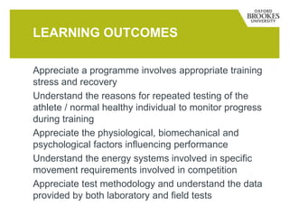 Appreciate a programme involves appropriate training
stress and recovery
Understand the reasons for repeated testing of the
athlete / normal healthy individual to monitor progress
during training
Appreciate the physiological, biomechanical and
psychological factors influencing performance
Understand the energy systems involved in specific
movement requirements involved in competition
Appreciate test methodology and understand the data
provided by both laboratory and field tests
LEARNING OUTCOMES
 