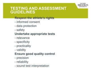 TESTING AND ASSESSMENT
GUIDELINES
Respect the athlete’s rights
- informed consent
- data protection
- safety
Undertake appropriate tests
- relevance
- specificity
- practicality
- validity
Ensure good quality control
- precision
- reliability
- sound test interpretation
 