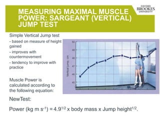 MEASURING MAXIMAL MUSCLE
POWER: SARGEANT (VERTICAL)
JUMP TEST
Simple Vertical Jump test
- based on measure of height
gained
- improves with
countermovement
- tendency to improve with
practice
Muscle Power is
calculated according to
the following equation:
Power (kg m s-1) = 4.91/2 x body mass x Jump height1/2.
NewTest:
 