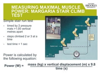 MEASURING MAXIMAL MUSCLE
POWER: MARGARIA STAIR CLIMB
TEST
Simple stair run test
- timed by 2 pressure
mats >1.05 vertical
metres apart
- steps climbed 2 or 3 at a
time
- test time < 1 sec
Power is calculated by
the following equation:
mass (kg) x vertical displacement (m) x 9.8
time (s)
Power (W) =
 