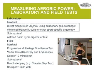 MEASURING AEROBIC POWER:
LABORATORY AND FIELD TESTS
Laboratory
Maximal
Direct measure of VO2max using pulmonary gas exchange:
motorised treadmill, cycle or other sport-specific ergometry
Submaximal
Åstrand 6-min cycle ergometer test
Field
Maximal
Progressive Multi-stage Shuttle-run Test
Yo-Yo Tests (Recovery and Endurance)
Cooper 12 minute run
Submaximal
Bench stepping (e.g. Chester Step Test)
Rockport 1 mile walk
 