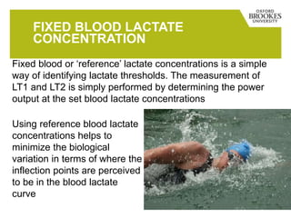 FIXED BLOOD LACTATE
CONCENTRATION
Fixed blood or ‘reference’ lactate concentrations is a simple
way of identifying lactate thresholds. The measurement of
LT1 and LT2 is simply performed by determining the power
output at the set blood lactate concentrations
Using reference blood lactate
concentrations helps to
minimize the biological
variation in terms of where the
inflection points are perceived
to be in the blood lactate
curve
 