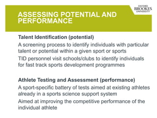 ASSESSING POTENTIAL AND
PERFORMANCE
Talent Identification (potential)
A screening process to identify individuals with particular
talent or potential within a given sport or sports
TID personnel visit schools/clubs to identify individuals
for fast track sports development programmes
Athlete Testing and Assessment (performance)
A sport-specific battery of tests aimed at existing athletes
already in a sports science support system
Aimed at improving the competitive performance of the
individual athlete
 