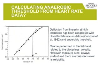 CALCULATING ANAEROBIC
THRESHOLD FROM HEART RATE
DATA?
Deflection from linearity at high
intensities has been associated with
blood lactate accumulation (Conconi et
al, 1982) and anaerobic threshold.
Can be performed in the field and
related to the disciplines’ velocity.
However, measure is not always
evident and there are questions over
its reliability.
 