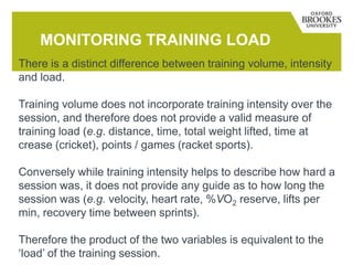 MONITORING TRAINING LOAD
There is a distinct difference between training volume, intensity
and load.
Training volume does not incorporate training intensity over the
session, and therefore does not provide a valid measure of
training load (e.g. distance, time, total weight lifted, time at
crease (cricket), points / games (racket sports).
Conversely while training intensity helps to describe how hard a
session was, it does not provide any guide as to how long the
session was (e.g. velocity, heart rate, %VO2 reserve, lifts per
min, recovery time between sprints).
Therefore the product of the two variables is equivalent to the
‘load’ of the training session.
 