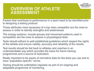 OVERVIEW OF ATHLETE
ASSESSMENT
Factors that contribute to performance in a sport need to be identified prior
to designing a testing protocol
Those attributes most necessary of a top class competitor are the ones to
assess in order to identify strengths and weaknesses
The energy systems, muscle groups and movement patterns used in
competition are the ones to assess in physiological tests
Tests should adhere to well established guidelines which respect the rights
of the athlete and ensure validity, accuracy and reliability of the results
Test results should be fed back to athletes and coaches in an
understandable way which provides the basis for future training
programmes and a source of motivation
Really important to be aware of normative data for the tests you use and to
have “population specific” norms
Testing should be undertaken regularly as part of an ongoing and
adaptable programme of monitoring.
 