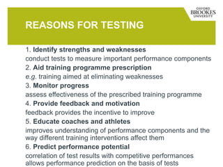 REASONS FOR TESTING
1. Identify strengths and weaknesses
conduct tests to measure important performance components
2. Aid training programme prescription
e.g. training aimed at eliminating weaknesses
3. Monitor progress
assess effectiveness of the prescribed training programme
4. Provide feedback and motivation
feedback provides the incentive to improve
5. Educate coaches and athletes
improves understanding of performance components and the
way different training interventions affect them
6. Predict performance potential
correlation of test results with competitive performances
allows performance prediction on the basis of tests
 