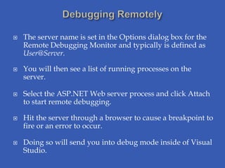    The server name is set in the Options dialog box for the
    Remote Debugging Monitor and typically is defined as
    User@Server.

   You will then see a list of running processes on the
    server.

   Select the ASP.NET Web server process and click Attach
    to start remote debugging.

   Hit the server through a browser to cause a breakpoint to
    fire or an error to occur.

   Doing so will send you into debug mode inside of Visual
    Studio.
 