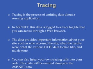    Tracing is the process of emitting data about a
    running application.

   In ASP.NET, this data is logged to a trace log file that
    you can access through a Web browser.

   The data provides important information about your
    site, such as who accessed the site, what the results
    were, what the various HTTP data looked like, and
    much more.

   You can also inject your own tracing calls into your
    code. This data will be emitted alongside the
    ASP.NET data
 