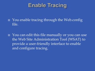    You enable tracing through the Web.config
    file.

   You can edit this file manually or you can use
    the Web Site Administration Tool (WSAT) to
    provide a user-friendly interface to enable
    and configure tracing.
 