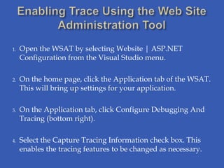 1.   Open the WSAT by selecting Website | ASP.NET
     Configuration from the Visual Studio menu.

2.   On the home page, click the Application tab of the WSAT.
     This will bring up settings for your application.

3.   On the Application tab, click Configure Debugging And
     Tracing (bottom right).

4.   Select the Capture Tracing Information check box. This
     enables the tracing features to be changed as necessary.
 