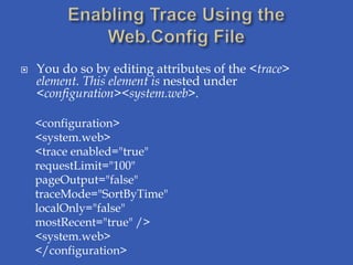    You do so by editing attributes of the <trace>
    element. This element is nested under
    <configuration><system.web>.

    <configuration>
    <system.web>
    <trace enabled="true"
    requestLimit="100"
    pageOutput="false"
    traceMode="SortByTime"
    localOnly="false"
    mostRecent="true" />
    <system.web>
    </configuration>
 