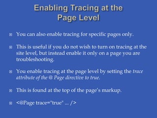    You can also enable tracing for specific pages only.

   This is useful if you do not wish to turn on tracing at the
    site level, but instead enable it only on a page you are
    troubleshooting.

   You enable tracing at the page level by setting the trace
    attribute of the @ Page directive to true.

   This is found at the top of the page’s markup.

   <@Page trace="true" ... />
 