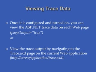   Once it is configured and turned on, you can
    view the ASP.NET trace data on each Web page
    (pageOutput=”true”)
    or

   View the trace output by navigating to the
    Trace.axd page on the current Web application
    (http://server/application/trace.axd).
 