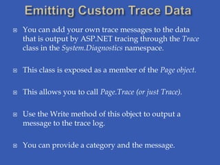    You can add your own trace messages to the data
    that is output by ASP.NET tracing through the Trace
    class in the System.Diagnostics namespace.

   This class is exposed as a member of the Page object.

   This allows you to call Page.Trace (or just Trace).

   Use the Write method of this object to output a
    message to the trace log.

   You can provide a category and the message.
 