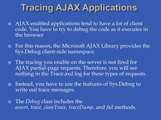    AJAX-enabled applications tend to have a lot of client
    code. You have to try to debug the code as it executes in
    the browser

   For this reason, the Microsoft AJAX Library provides the
    Sys.Debug client-side namespace.
   The tracing you enable on the server is not fired for
    AJAX partial-page requests. Therefore, you will see
    nothing in the Trace.axd log for these types of requests.
   Instead, you have to use the features of Sys.Debug to
    write out trace messages.

   The Debug class includes the
    assert, trace, clearTrace, traceDump, and fail methods.
 