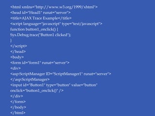 <html xmlns="http://www.w3.org/1999/xhtml">
<head id="Head1" runat="server">
<title>AJAX Trace Example</title>
<script language="javascript" type="text/javascript">
function button1_onclick() {
Sys.Debug.trace("Button1 clicked");
}
</script>
</head>
<body>
<form id="form1" runat="server">
<div>
<asp:ScriptManager ID="ScriptManager1" runat="server">
</asp:ScriptManager>
<input id="Button1" type="button" value="button"
onclick="button1_onclick()" />
</div>
</form>
</body>
</html>
 