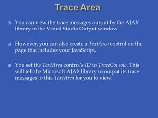    You can view the trace messages output by the AJAX
    library in the Visual Studio Output window.

   However, you can also create a TextArea control on the
    page that includes your JavaScript.

   You set the TextArea control’s ID to TraceConsole. This
    will tell the Microsoft AJAX library to output its trace
    messages to this TextArea for you to view.
 