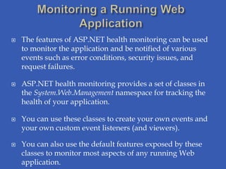    The features of ASP.NET health monitoring can be used
    to monitor the application and be notified of various
    events such as error conditions, security issues, and
    request failures.

   ASP.NET health monitoring provides a set of classes in
    the System.Web.Management namespace for tracking the
    health of your application.

   You can use these classes to create your own events and
    your own custom event listeners (and viewers).

   You can also use the default features exposed by these
    classes to monitor most aspects of any running Web
    application.
 
