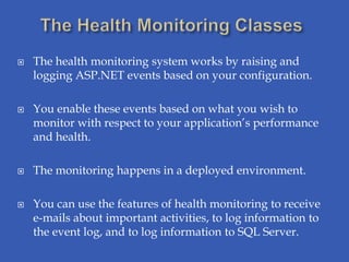    The health monitoring system works by raising and
    logging ASP.NET events based on your configuration.

   You enable these events based on what you wish to
    monitor with respect to your application’s performance
    and health.

   The monitoring happens in a deployed environment.

   You can use the features of health monitoring to receive
    e-mails about important activities, to log information to
    the event log, and to log information to SQL Server.
 