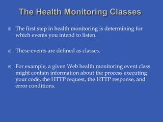    The first step in health monitoring is determining for
    which events you intend to listen.

   These events are defined as classes.

   For example, a given Web health monitoring event class
    might contain information about the process executing
    your code, the HTTP request, the HTTP response, and
    error conditions.
 