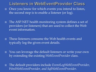    Once you know for which events you intend to listen,
    the second step is to enable a listener (or log).

   The ASP.NET health monitoring system defines a set of
    providers (or listeners) that are used to collect the Web
    event information.

   These listeners consume the Web health events and
    typically log the given event details.

   You can leverage the default listeners or write your own
    by extending the existing WebEventProvider class.

   The default providers include EventLogWebEventProvider,
    WmiWebEventProvider, and SqlWebEventProvider.
 