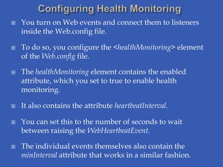    You turn on Web events and connect them to listeners
    inside the Web.config file.

   To do so, you configure the <healthMonitoring> element
    of the Web.config file.

   The healthMonitoring element contains the enabled
    attribute, which you set to true to enable health
    monitoring.

   It also contains the attribute heartbeatInterval.

   You can set this to the number of seconds to wait
    between raising the WebHeartbeatEvent.

   The individual events themselves also contain the
    minInterval attribute that works in a similar fashion.
 
