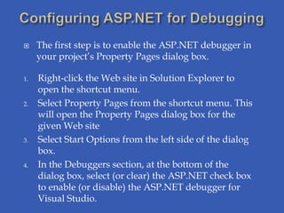     The first step is to enable the ASP.NET debugger in
     your project’s Property Pages dialog box.

1.   Right-click the Web site in Solution Explorer to
     open the shortcut menu.
2.   Select Property Pages from the shortcut menu. This
     will open the Property Pages dialog box for the
     given Web site
3.   Select Start Options from the left side of the dialog
     box.
4.   In the Debuggers section, at the bottom of the
     dialog box, select (or clear) the ASP.NET check box
     to enable (or disable) the ASP.NET debugger for
     Visual Studio.
 