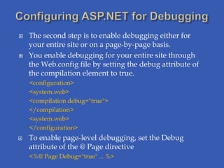    The second step is to enable debugging either for
    your entire site or on a page-by-page basis.
   You enable debugging for your entire site through
    the Web.config file by setting the debug attribute of
    the compilation element to true.
    <configuration>
    <system.web>
    <compilation debug="true">
    </compilation>
    <system.web>
    </configuration>
   To enable page-level debugging, set the Debug
    attribute of the @ Page directive
    <%@ Page Debug="true" ... %>
 