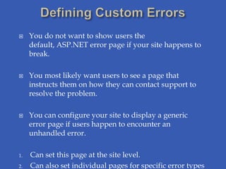     You do not want to show users the
     default, ASP.NET error page if your site happens to
     break.

    You most likely want users to see a page that
     instructs them on how they can contact support to
     resolve the problem.

    You can configure your site to display a generic
     error page if users happen to encounter an
     unhandled error.

1.   Can set this page at the site level.
2.   Can also set individual pages for specific error types
 