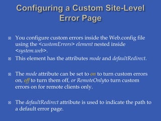    You configure custom errors inside the Web.config file
    using the <customErrors> element nested inside
    <system.web>.
   This element has the attributes mode and defaultRedirect.

   The mode attribute can be set to on to turn custom errors
    on, off to turn them off, or RemoteOnlyto turn custom
    errors on for remote clients only.

   The defaultRedirect attribute is used to indicate the path to
    a default error page.
 