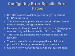    It is also possible to define specific pages for various
    HTTP status codes.
   This allows you to provide more specific information to
    users when they hit a given status code.
   For example, if users do not have access to a given page or
    resource, they will be shown the HTTP error 403.
   This status code indicates they are denied access to the
    resource.
   You can then write a custom page that explains the
    process for obtaining access to a given resource.
   Use the <error> element to redirect to that custom page.
 