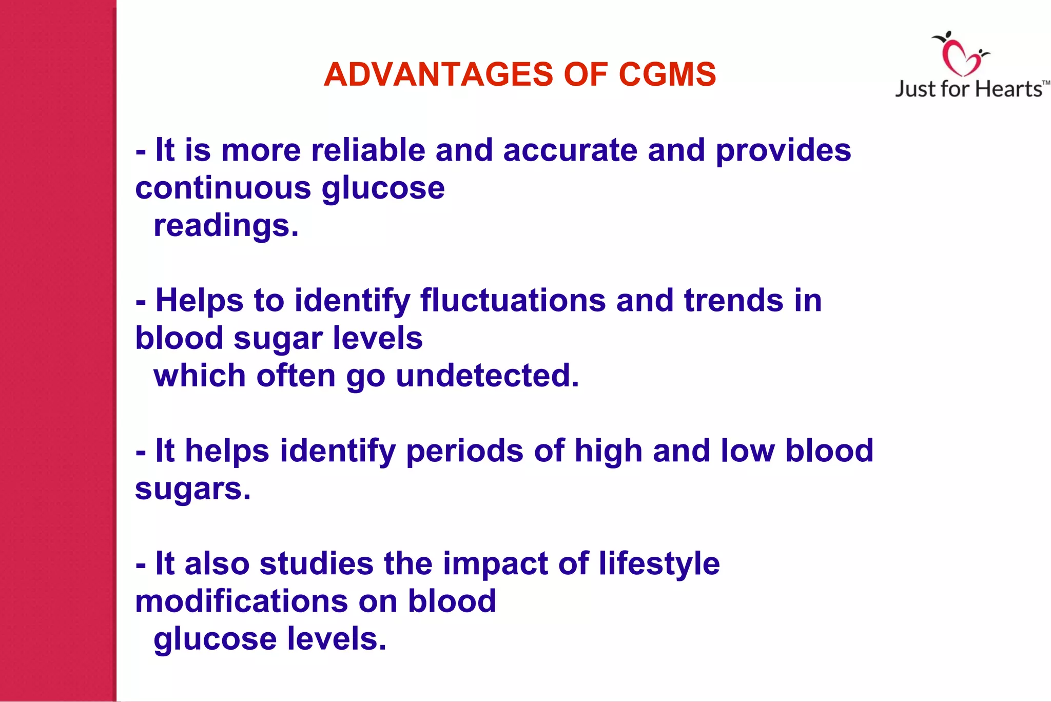 ADVANTAGES OF CGMS

- It is more reliable and accurate and provides
continuous glucose
  readings.

- Helps to identify fluctuations and trends in
blood sugar levels
  which often go undetected.

- It helps identify periods of high and low blood
sugars.

- It also studies the impact of lifestyle
modifications on blood
  glucose levels.
 